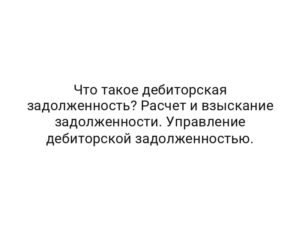 Что такое дебиторская задолженность? Расчет и взыскание задолженности. Управление дебиторской задолженностью.