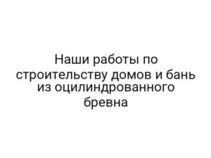Наши работы по строительству домов и бань из оцилиндрованного бревна