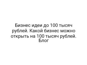 Бизнес идеи до 100 тысяч рублей. Какой бизнес можно открыть на 100 тысяч рублей. Блог